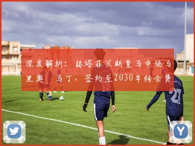 深度解析:赫塔菲买断皇马中场马里奥・马丁,签约至2030年转会费、位置及合同细节