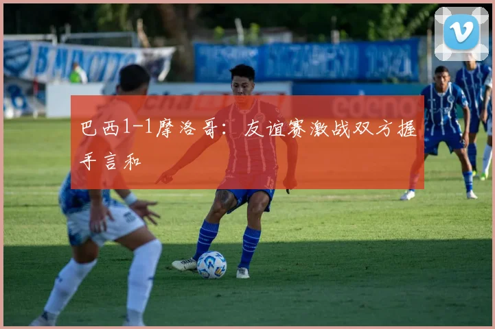 巴西1-1摩洛哥：友谊赛激战双方握手言和