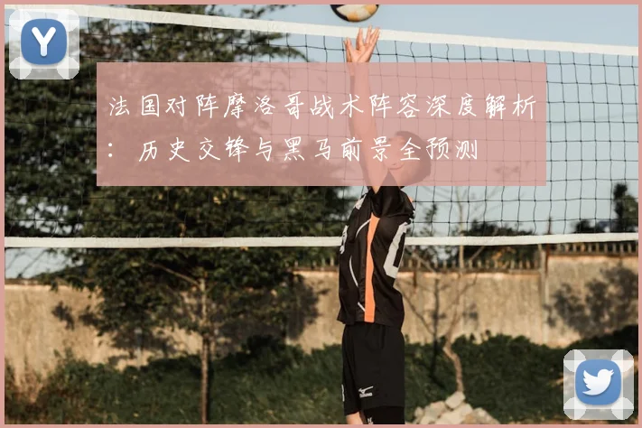 法国对阵摩洛哥战术阵容深度解析：历史交锋与黑马前景全预测