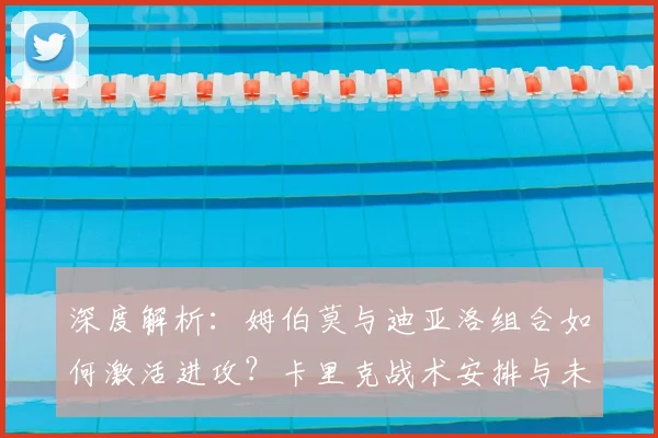 深度解析:姆伯莫与迪亚洛组合如何激活进攻?卡里克战术安排与未来执教动向