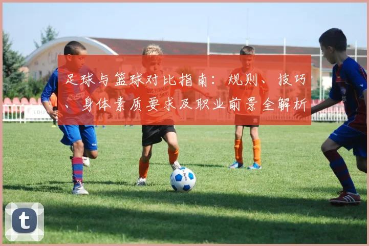 足球与篮球对比指南：规则、技巧、身体素质要求及职业前景全解析