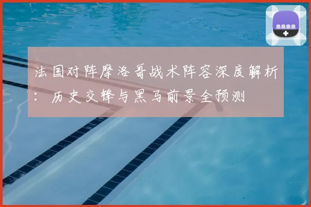 法国对阵摩洛哥战术阵容深度解析：历史交锋与黑马前景全预测