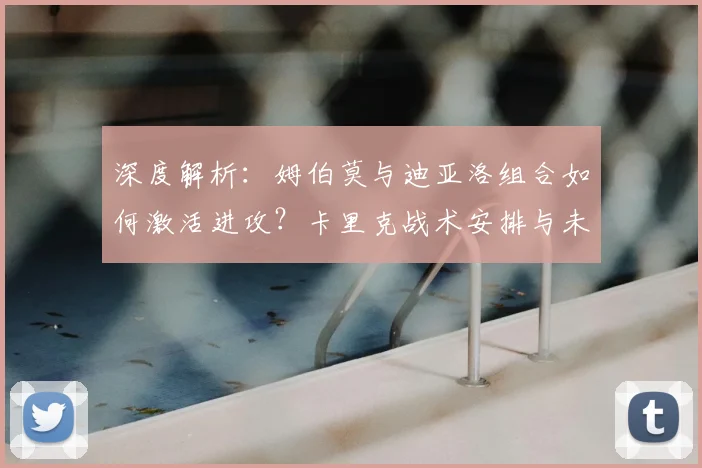 深度解析：姆伯莫与迪亚洛组合如何激活进攻？卡里克战术安排与未来执教动向
