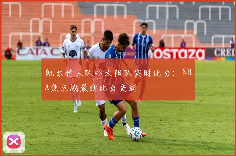 凯尔特人队vs太阳队实时比分:NBA焦点战最新比分更新