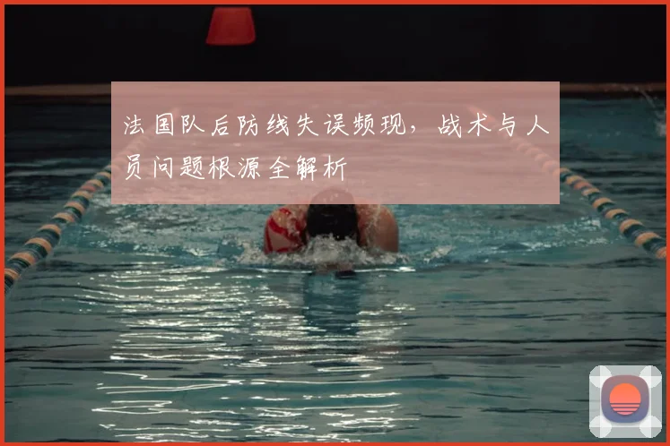 法国队后防线失误频现，战术与人员问题根源全解析