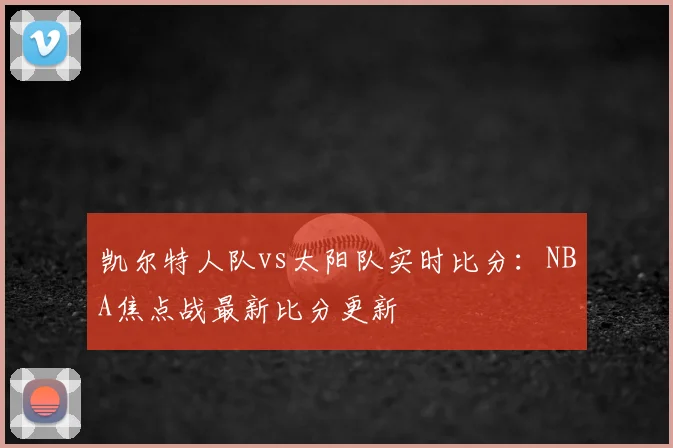 凯尔特人队vs太阳队实时比分:NBA焦点战最新比分更新