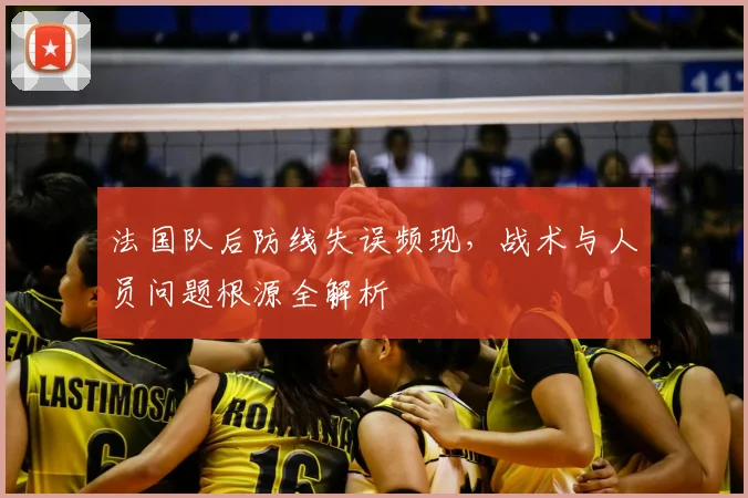 法国队后防线失误频现,战术与人员问题根源全解析