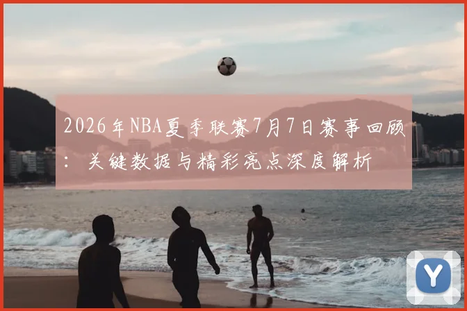 2026年NBA夏季联赛7月7日赛事回顾：关键数据与精彩亮点深度解析